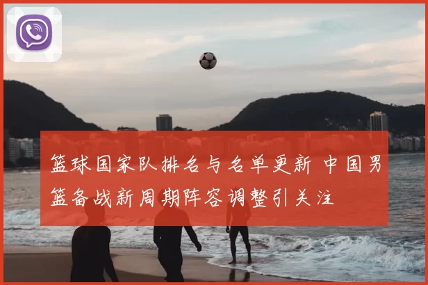 篮球国家队排名与名单更新 中国男篮备战新周期阵容调整引关注