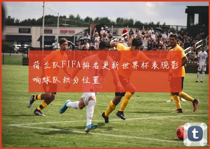 荷兰队FIFA排名更新世界杯表现影响球队积分位置