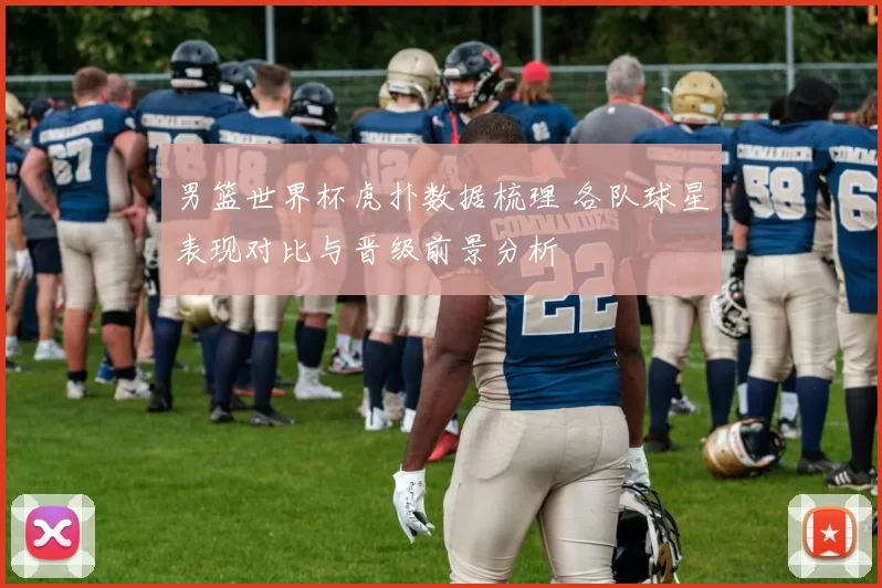 男篮世界杯虎扑数据梳理 各队球星表现对比与晋级前景分析