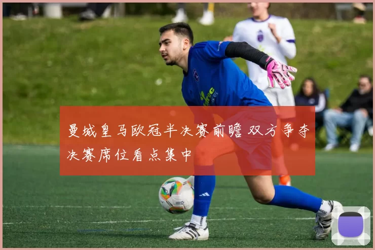 曼城皇马欧冠半决赛前瞻 双方争夺决赛席位看点集中