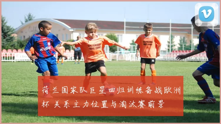 荷兰国家队巨星回归训练备战欧洲杯 关系主力位置与淘汰赛前景