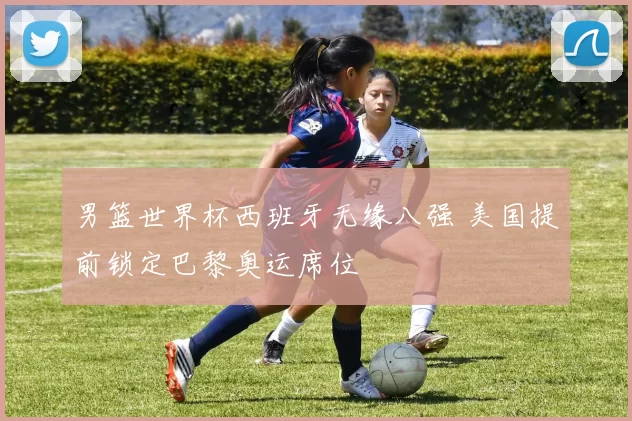 男篮世界杯西班牙无缘八强 美国提前锁定巴黎奥运席位