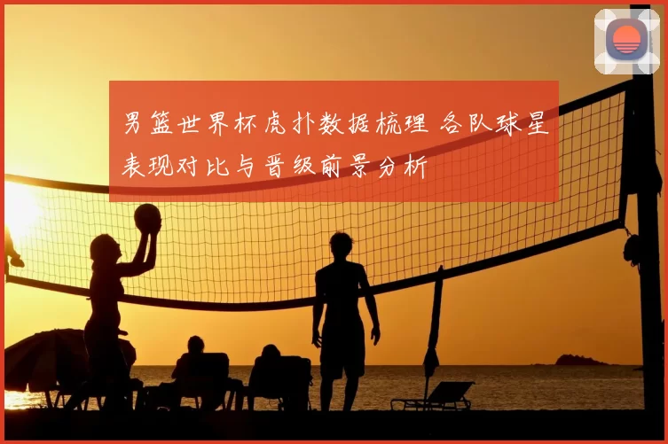 男篮世界杯虎扑数据梳理 各队球星表现对比与晋级前景分析