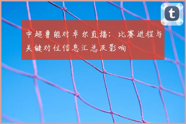 中超鲁能对卓尔直播：比赛进程与关键对位信息汇总及影响