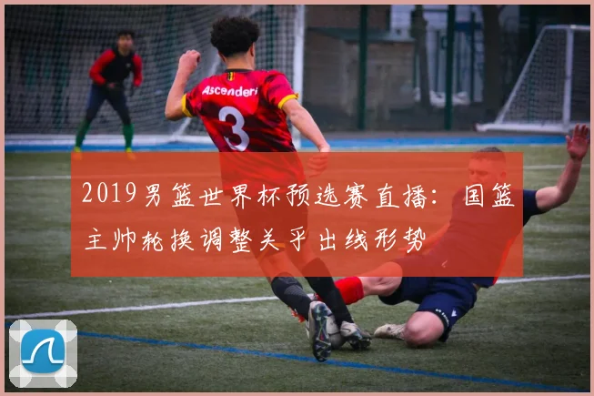 2019男篮世界杯预选赛直播：国篮主帅轮换调整关乎出线形势