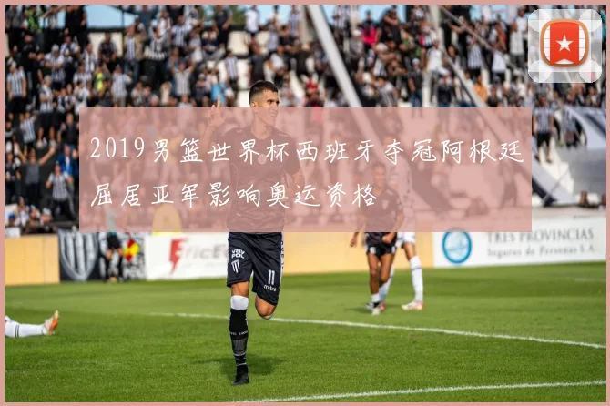 2019男篮世界杯西班牙夺冠阿根廷屈居亚军影响奥运资格