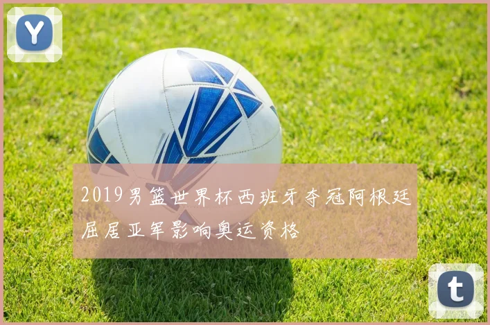 2019男篮世界杯西班牙夺冠阿根廷屈居亚军影响奥运资格