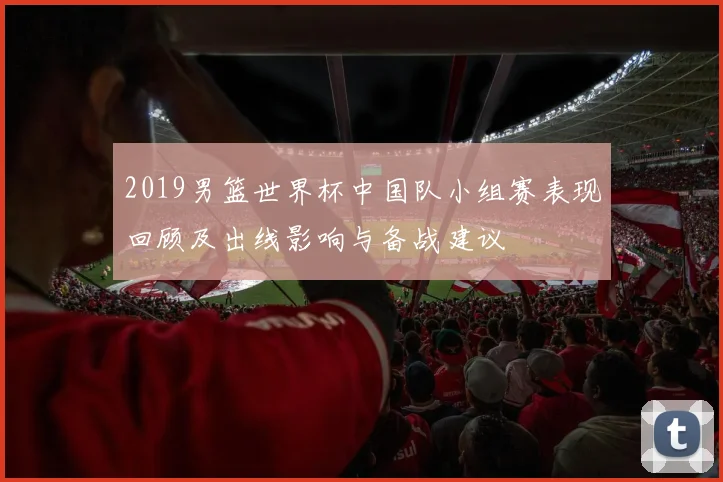 2019男篮世界杯中国队小组赛表现回顾及出线影响与备战建议