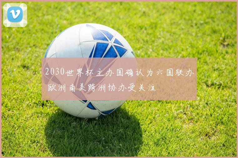 2030世界杯主办国确认为六国联办 欧洲南美跨洲协办受关注