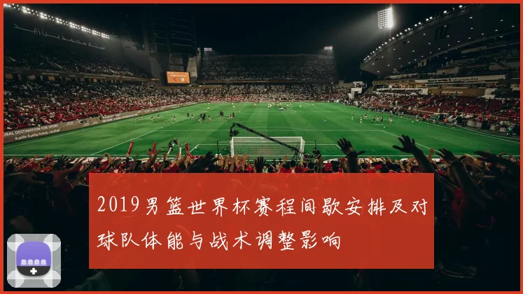 2019男篮世界杯赛程间歇安排及对球队体能与战术调整影响