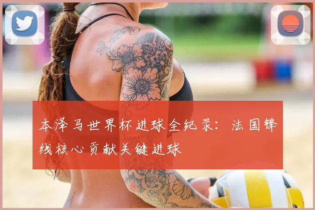 本泽马世界杯进球全纪录:法国锋线核心贡献关键进球
